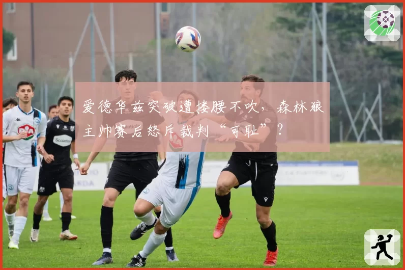 爱德华兹突破遭搂腰不吹，森林狼主帅赛后怒斥裁判“可耻”？