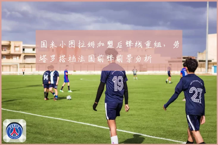 国米小图拉姆加盟后锋线重组,劳塔罗搭档法国前锋前景分析