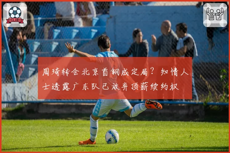 周琦转会北京首钢成定局?知情人士透露广东队已放弃顶薪续约权