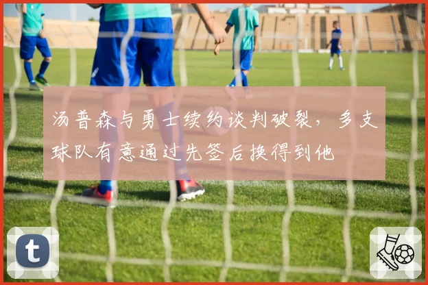 汤普森与勇士续约谈判破裂，多支球队有意通过先签后换得到他