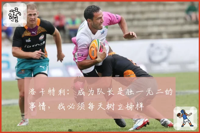 洛卡特利：成为队长是独一无二的事情，我必须每天树立榜样