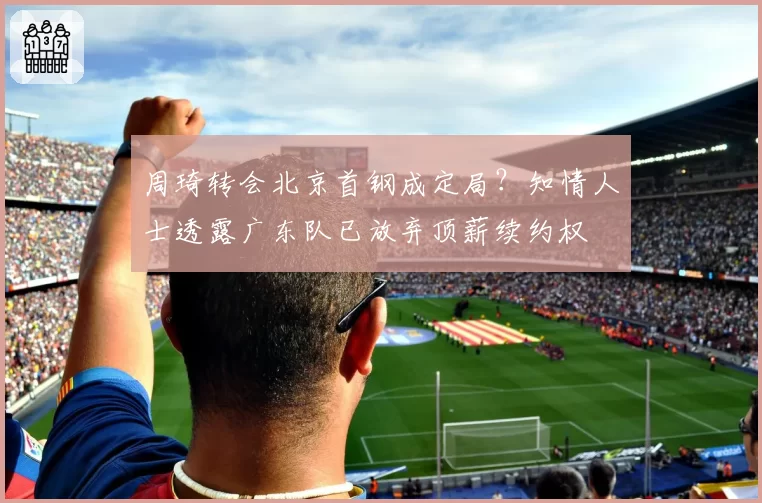 周琦转会北京首钢成定局?知情人士透露广东队已放弃顶薪续约权
