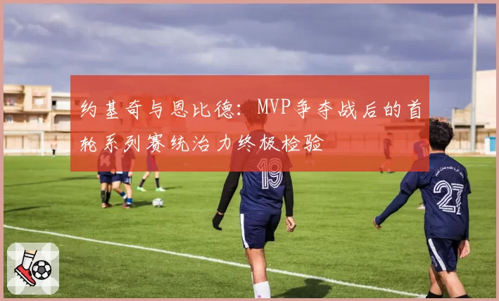 约基奇与恩比德:MVP争夺战后的首轮系列赛统治力终极检验
