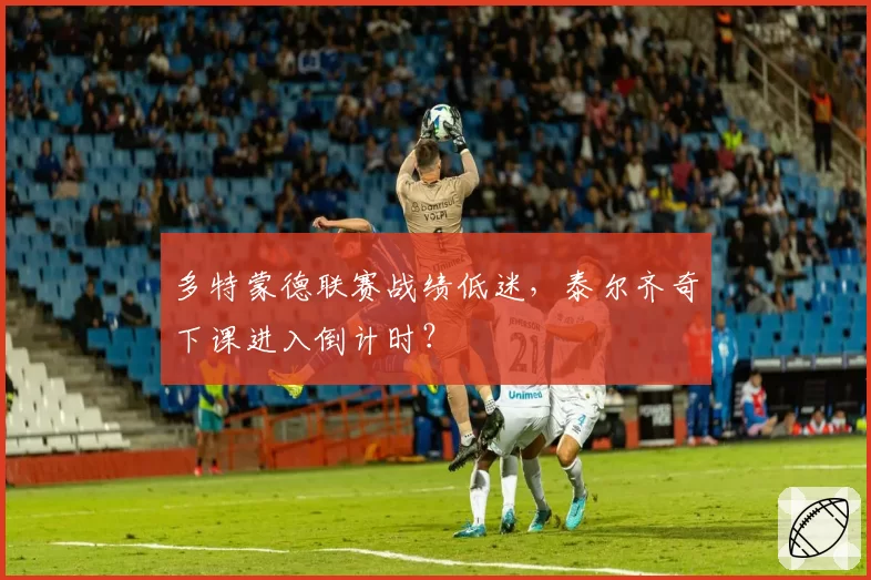 多特蒙德联赛战绩低迷，泰尔齐奇下课进入倒计时？