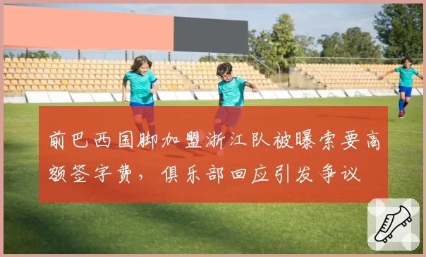 前巴西国脚加盟浙江队被曝索要高额签字费,俱乐部回应引发争议