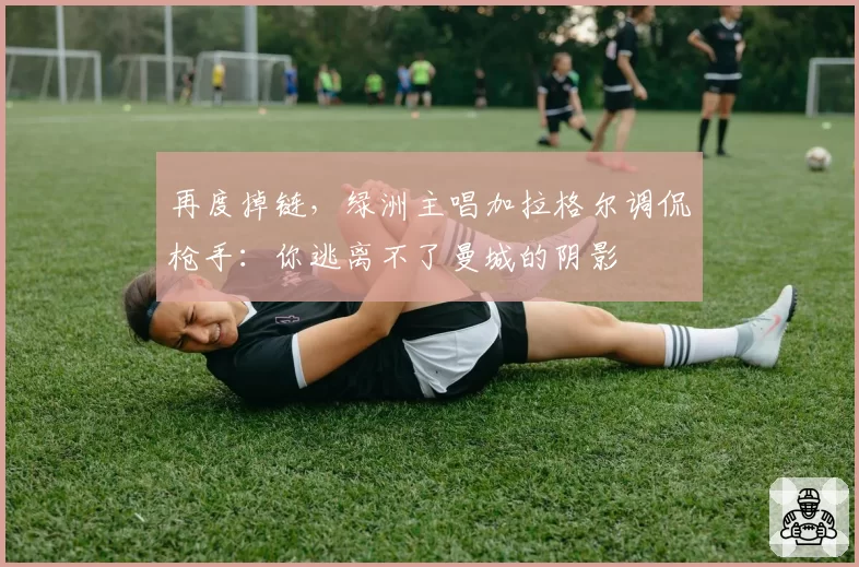 再度掉链，绿洲主唱加拉格尔调侃枪手：你逃离不了曼城的阴影