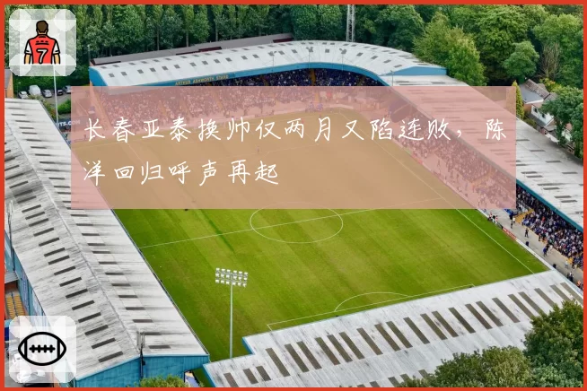 长春亚泰换帅仅两月又陷连败，陈洋回归呼声再起