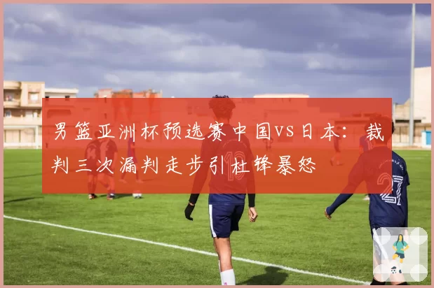 男篮亚洲杯预选赛中国vs日本：裁判三次漏判走步引杜锋暴怒