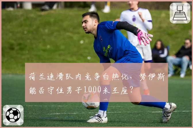荷兰速滑队内竞争白热化，努伊斯能否守住男子1000米王座？