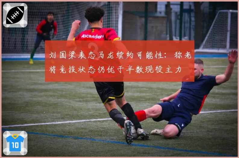 刘国梁表态马龙续约可能性：称老将竞技状态仍优于半数现役主力