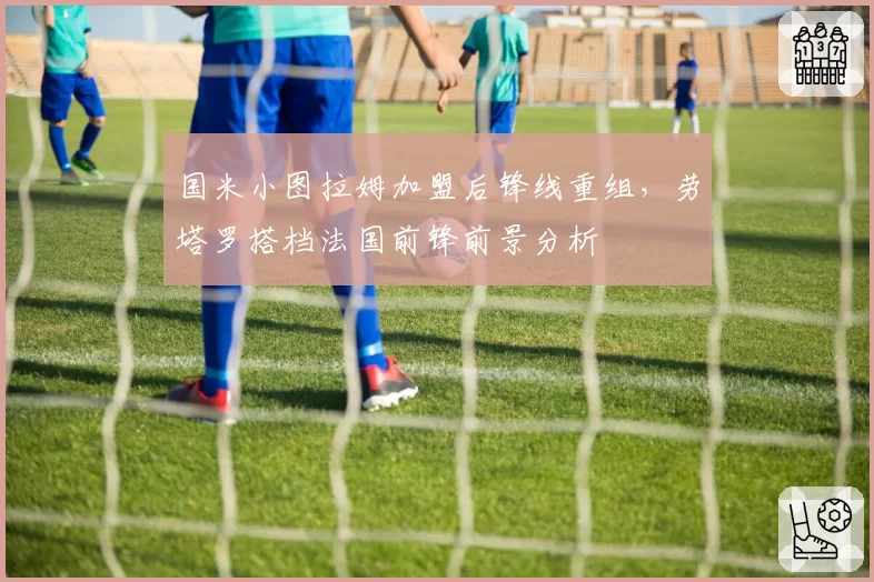 国米小图拉姆加盟后锋线重组,劳塔罗搭档法国前锋前景分析
