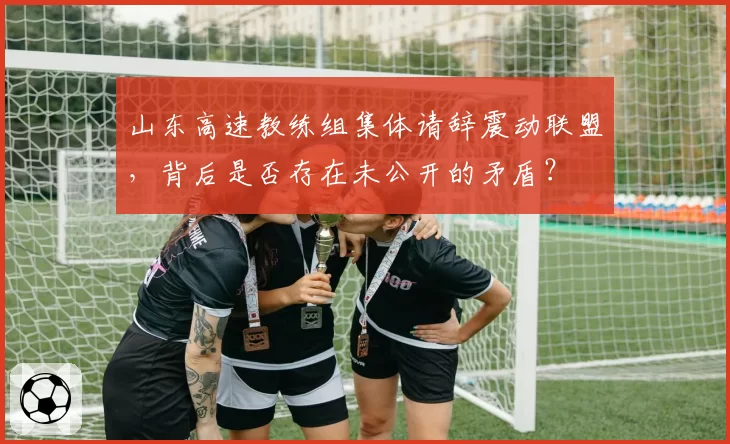 山东高速教练组集体请辞震动联盟，背后是否存在未公开的矛盾？