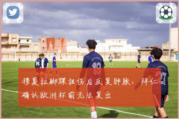 穆夏拉脚踝扭伤后反复肿胀,拜仁确认欧洲杯前无法复出