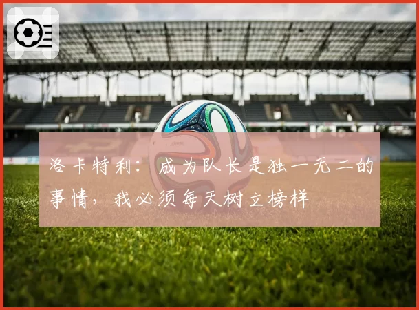 洛卡特利：成为队长是独一无二的事情，我必须每天树立榜样