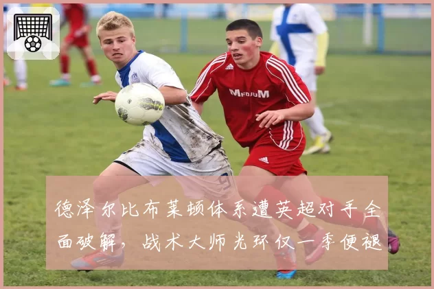 德泽尔比布莱顿体系遭英超对手全面破解，战术大师光环仅一季便褪色？