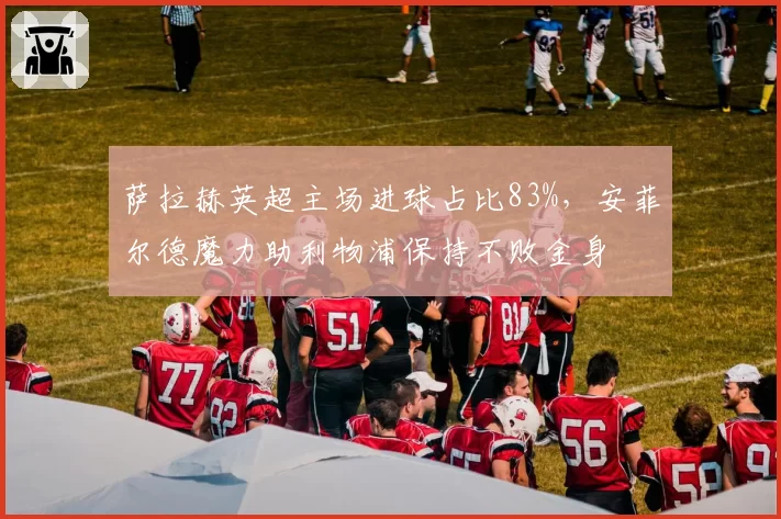 萨拉赫英超主场进球占比83%，安菲尔德魔力助利物浦保持不败金身