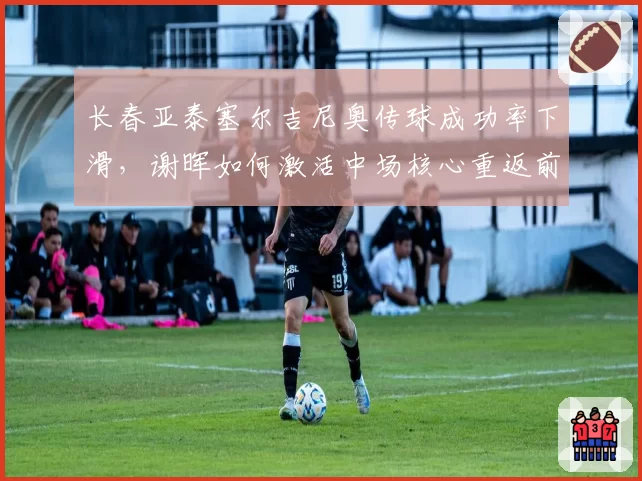 长春亚泰塞尔吉尼奥传球成功率下滑，谢晖如何激活中场核心重返前列？