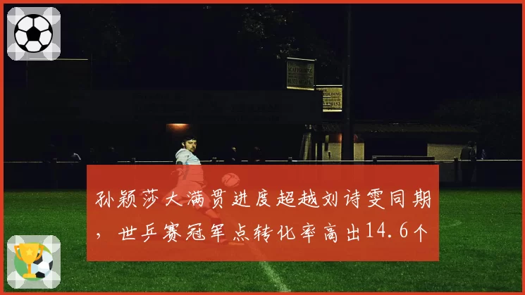 孙颖莎大满贯进度超越刘诗雯同期,世乒赛冠军点转化率高出14.6个百分点