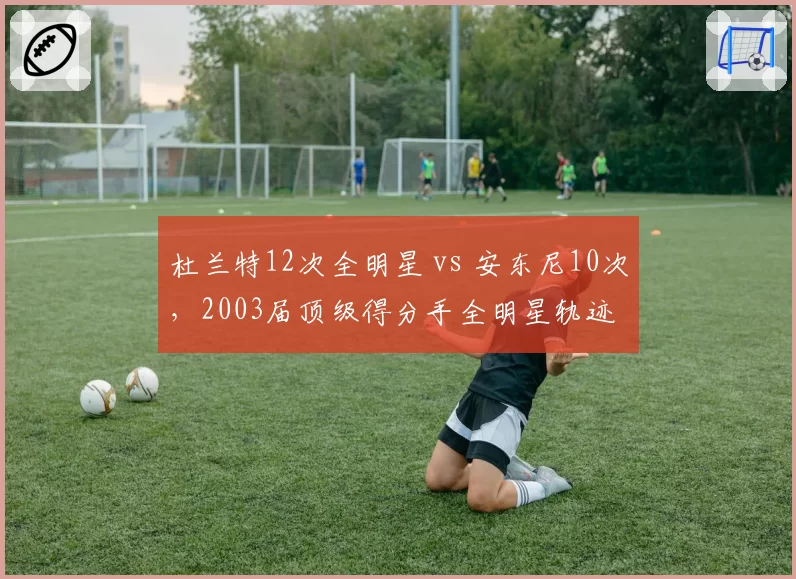 杜兰特12次全明星 vs 安东尼10次,2003届顶级得分手全明星轨迹