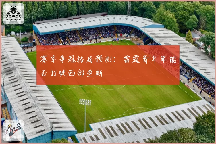 赛季争冠格局预测：雷霆青年军能否打破西部垄断