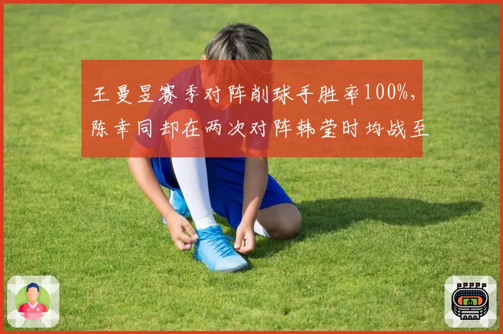 王曼昱赛季对阵削球手胜率100%，陈幸同却在两次对阵韩莹时均战至决胜局