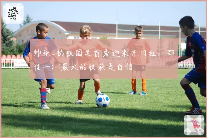 帅论_执教国足首秀迎来开门红,邵佳一:最大的收获是自信