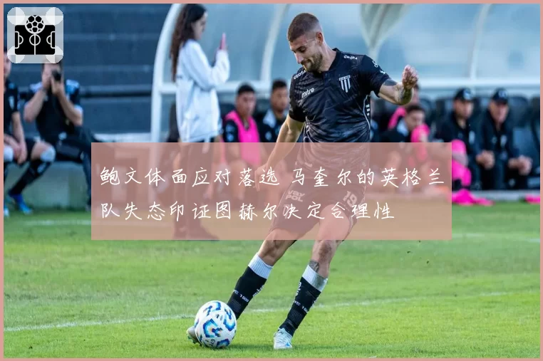 鲍文体面应对落选 马奎尔的英格兰队失态印证图赫尔决定合理性