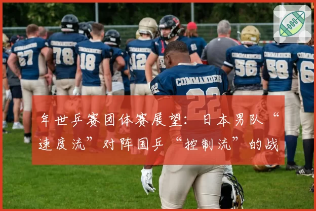 年世乒赛团体赛展望：日本男队“速度流”对阵国乒“控制流”的战术博弈