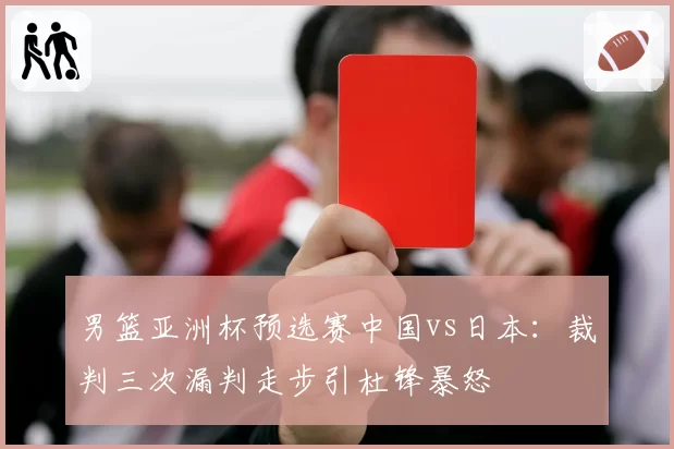 男篮亚洲杯预选赛中国vs日本：裁判三次漏判走步引杜锋暴怒