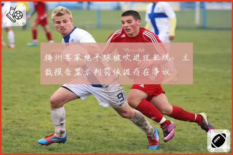 梅州客家绝平球被吹进攻犯规，主裁报告显示判罚依据存在争议