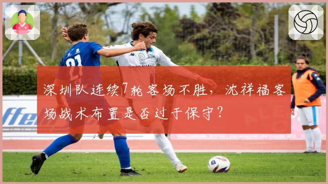 深圳队连续7轮客场不胜，沈祥福客场战术布置是否过于保守？