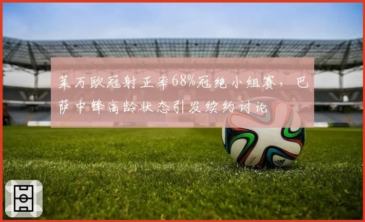 莱万欧冠射正率68%冠绝小组赛，巴萨中锋高龄状态引发续约讨论