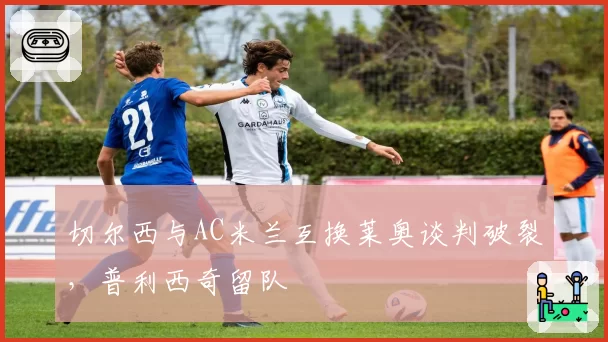 切尔西与AC米兰互换莱奥谈判破裂，普利西奇留队