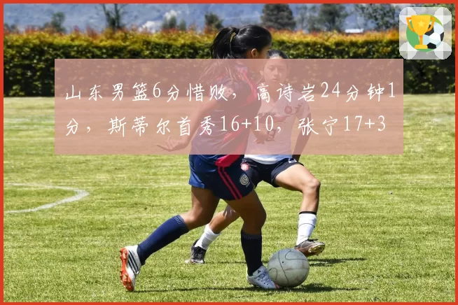 山东男篮6分惜败，高诗岩24分钟1分，斯蒂尔首秀16+10，张宁17+3