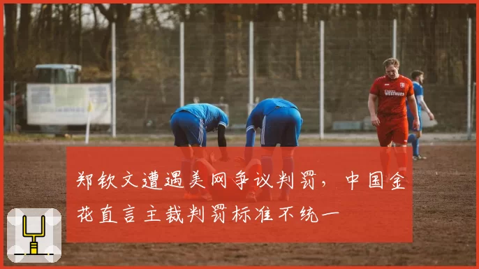 郑钦文遭遇美网争议判罚，中国金花直言主裁判罚标准不统一