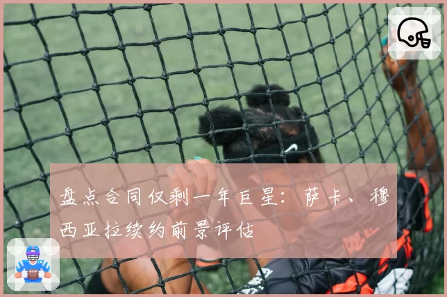 盘点合同仅剩一年巨星：萨卡、穆西亚拉续约前景评估