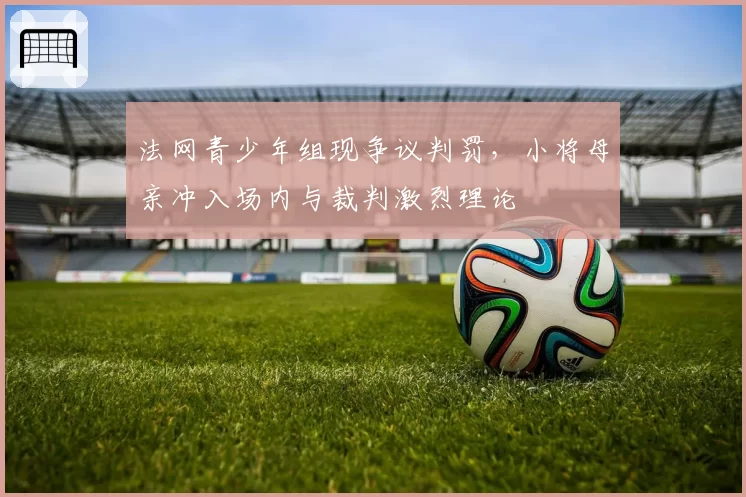 法网青少年组现争议判罚，小将母亲冲入场内与裁判激烈理论
