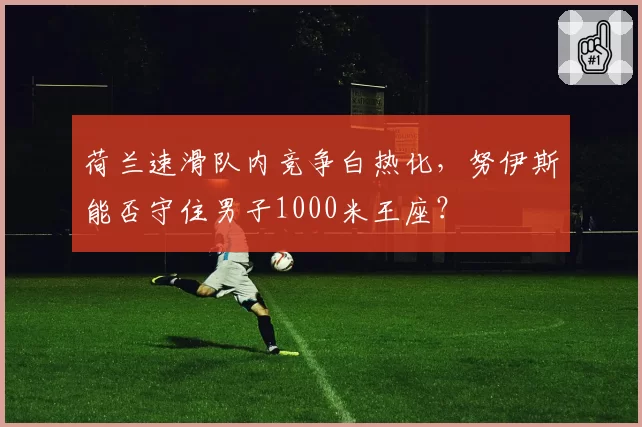 荷兰速滑队内竞争白热化，努伊斯能否守住男子1000米王座？