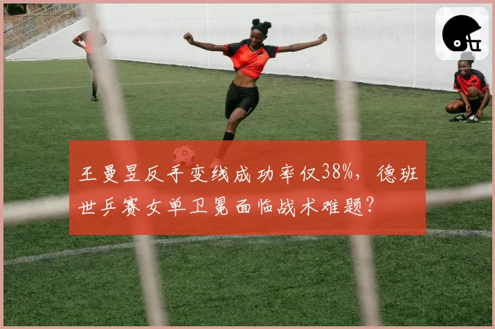 王曼昱反手变线成功率仅38%，德班世乒赛女单卫冕面临战术难题？