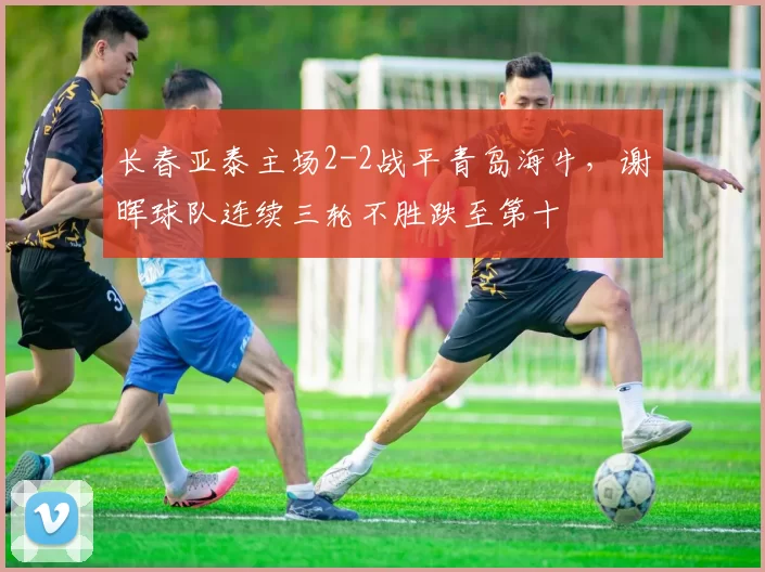 长春亚泰主场2-2战平青岛海牛，谢晖球队连续三轮不胜跌至第十