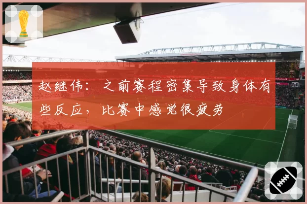 赵继伟：之前赛程密集导致身体有些反应，比赛中感觉很疲劳