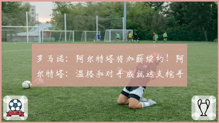罗马诺：阿尔特塔将加薪续约！阿尔特塔：温格和对手成就这支枪手