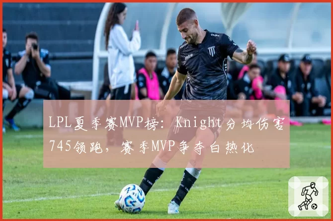 LPL夏季赛MVP榜：Knight分均伤害745领跑，赛季MVP争夺白热化