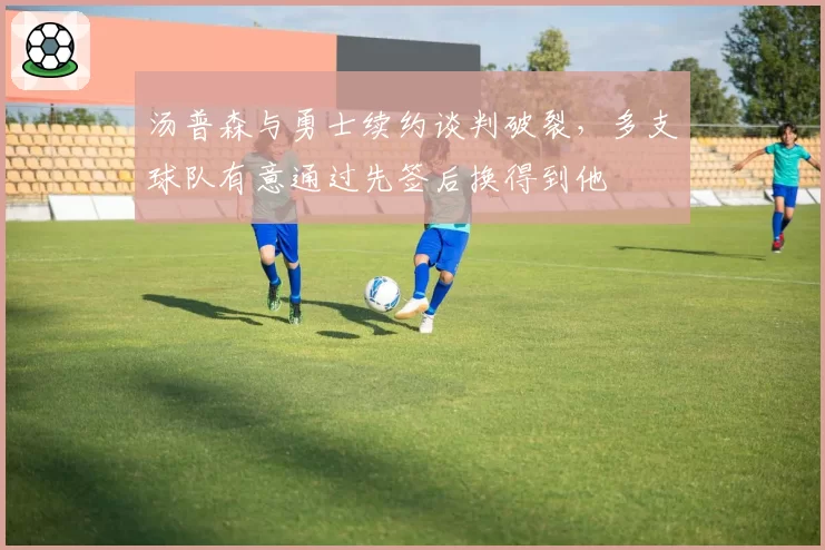 汤普森与勇士续约谈判破裂，多支球队有意通过先签后换得到他