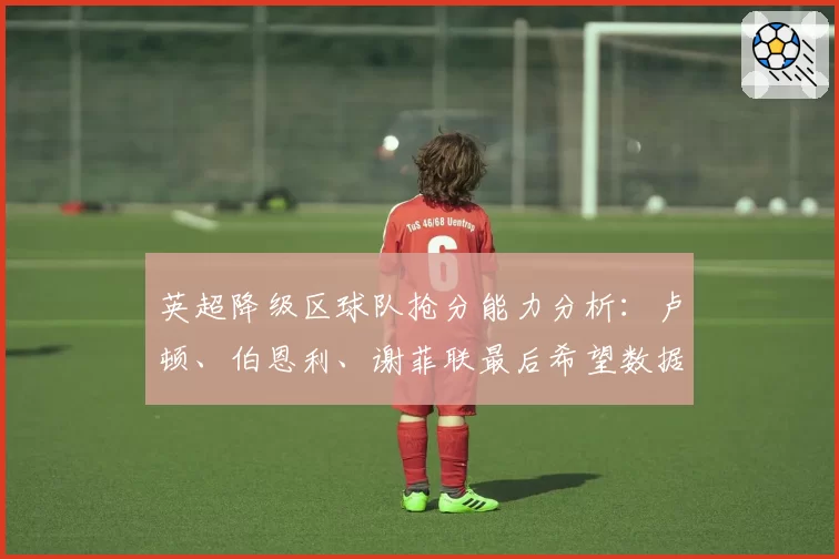 英超降级区球队抢分能力分析:卢顿、伯恩利、谢菲联最后希望数据化