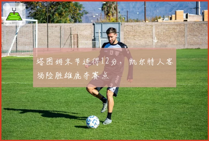 塔图姆末节连得12分，凯尔特人客场险胜雄鹿夺赛点