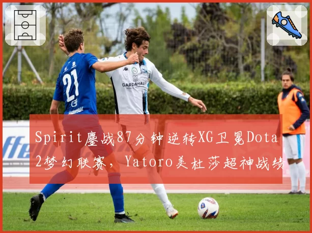Spirit鏖战87分钟逆转XG卫冕Dota2梦幻联赛,Yatoro美杜莎超神战绩14_0_9__br_