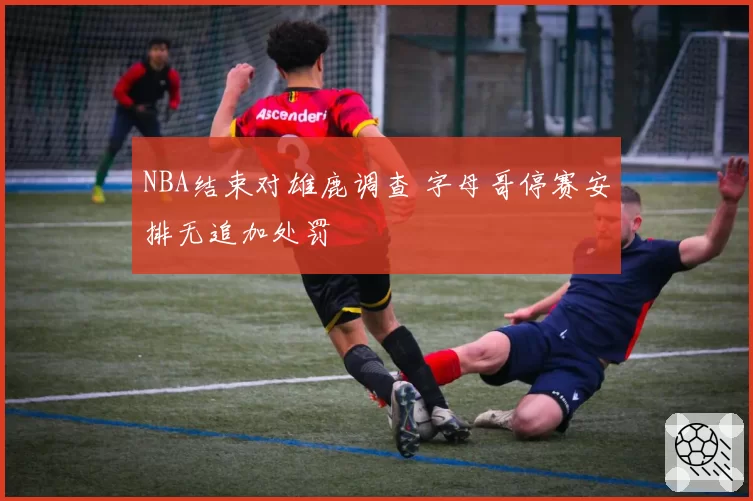 NBA结束对雄鹿调查 字母哥停赛安排无追加处罚