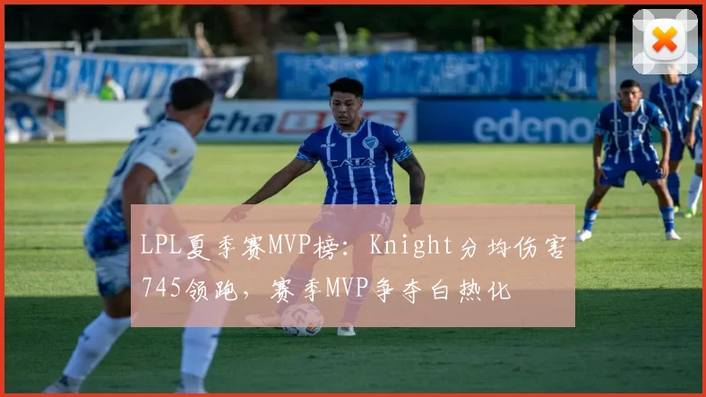 LPL夏季赛MVP榜：Knight分均伤害745领跑，赛季MVP争夺白热化