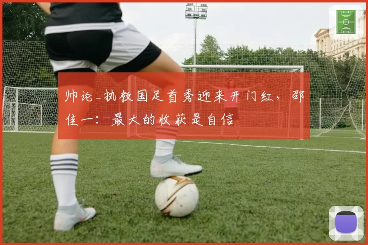 帅论_执教国足首秀迎来开门红，邵佳一：最大的收获是自信